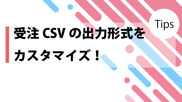 【Tips.16】受注CSVの出力形式をカスタマイズ！！